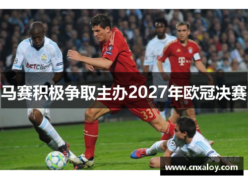 马赛积极争取主办2027年欧冠决赛